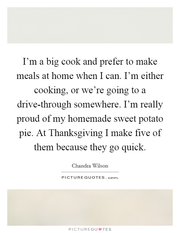 I'm a big cook and prefer to make meals at home when I can. I'm either cooking, or we're going to a drive-through somewhere. I'm really proud of my homemade sweet potato pie. At Thanksgiving I make five of them because they go quick Picture Quote #1