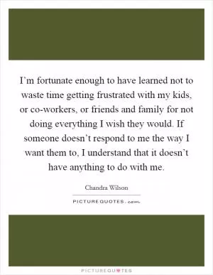 I’m fortunate enough to have learned not to waste time getting frustrated with my kids, or co-workers, or friends and family for not doing everything I wish they would. If someone doesn’t respond to me the way I want them to, I understand that it doesn’t have anything to do with me Picture Quote #1