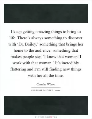 I keep getting amazing things to bring to life. There’s always something to discover with ‘Dr. Bailey,’ something that brings her home to the audience, something that makes people say, ‘I know that woman. I work with that woman.’ It’s incredibly flattering and I’m still finding new things with her all the time Picture Quote #1