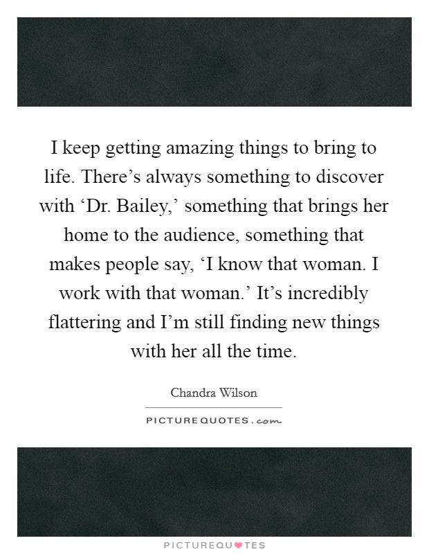 I keep getting amazing things to bring to life. There's always something to discover with ‘Dr. Bailey,' something that brings her home to the audience, something that makes people say, ‘I know that woman. I work with that woman.' It's incredibly flattering and I'm still finding new things with her all the time Picture Quote #1