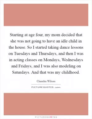 Starting at age four, my mom decided that she was not going to have an idle child in the house. So I started taking dance lessons on Tuesdays and Thursdays, and then I was in acting classes on Mondays, Wednesdays and Fridays, and I was also modeling on Saturdays. And that was my childhood Picture Quote #1