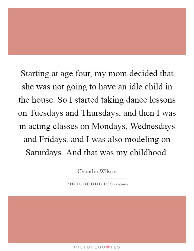 Starting at age four, my mom decided that she was not going to have an idle child in the house. So I started taking dance lessons on Tuesdays and Thursdays, and then I was in acting classes on Mondays, Wednesdays and Fridays, and I was also modeling on Saturdays. And that was my childhood Picture Quote #1