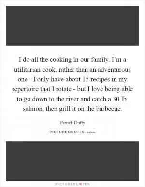 I do all the cooking in our family. I’m a utilitarian cook, rather than an adventurous one - I only have about 15 recipes in my repertoire that I rotate - but I love being able to go down to the river and catch a 30 lb. salmon, then grill it on the barbecue Picture Quote #1