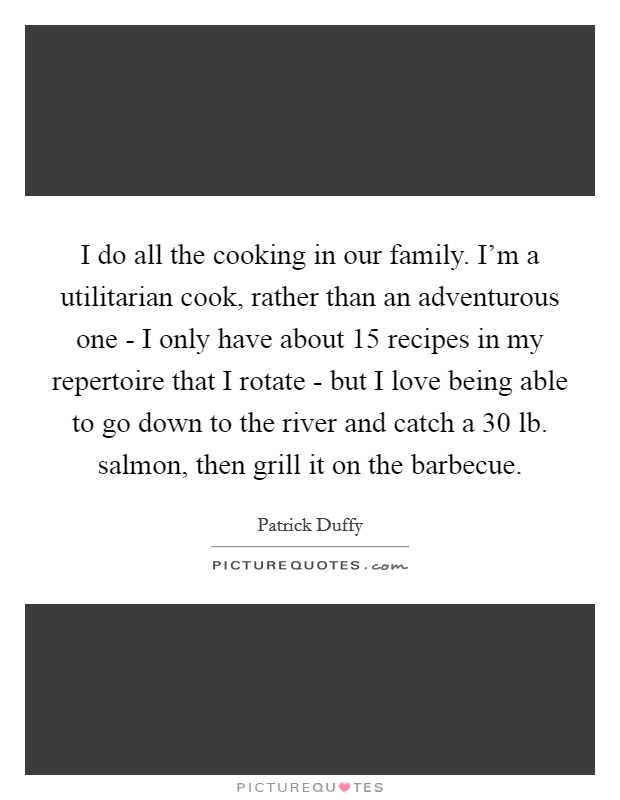I do all the cooking in our family. I'm a utilitarian cook, rather than an adventurous one - I only have about 15 recipes in my repertoire that I rotate - but I love being able to go down to the river and catch a 30 lb. salmon, then grill it on the barbecue Picture Quote #1