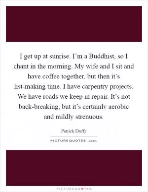 I get up at sunrise. I’m a Buddhist, so I chant in the morning. My wife and I sit and have coffee together, but then it’s list-making time. I have carpentry projects. We have roads we keep in repair. It’s not back-breaking, but it’s certainly aerobic and mildly strenuous Picture Quote #1