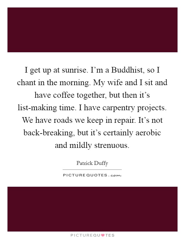 I get up at sunrise. I'm a Buddhist, so I chant in the morning. My wife and I sit and have coffee together, but then it's list-making time. I have carpentry projects. We have roads we keep in repair. It's not back-breaking, but it's certainly aerobic and mildly strenuous Picture Quote #1
