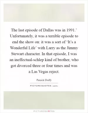 The last episode of Dallas was in  1991.’ Unfortunately, it was a terrible episode to end the show on: it was a sort of ‘It’s a Wonderful Life’ with Larry as the Jimmy Stewart character. In that episode, I was an ineffectual-schlep kind of brother, who got divorced three or four times and was a Las Vegas reject Picture Quote #1