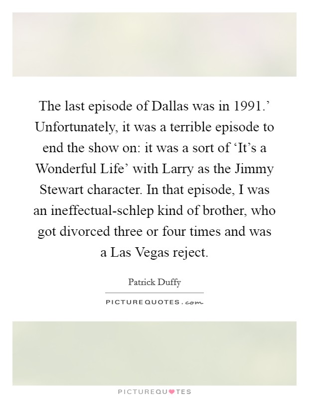 The last episode of Dallas was in  1991.' Unfortunately, it was a terrible episode to end the show on: it was a sort of ‘It's a Wonderful Life' with Larry as the Jimmy Stewart character. In that episode, I was an ineffectual-schlep kind of brother, who got divorced three or four times and was a Las Vegas reject Picture Quote #1