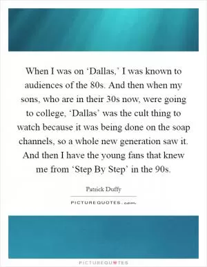 When I was on ‘Dallas,’ I was known to audiences of the  80s. And then when my sons, who are in their 30s now, were going to college, ‘Dallas’ was the cult thing to watch because it was being done on the soap channels, so a whole new generation saw it. And then I have the young fans that knew me from ‘Step By Step’ in the  90s Picture Quote #1