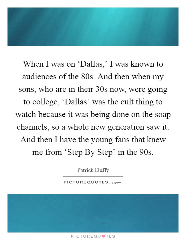 When I was on ‘Dallas,' I was known to audiences of the  80s. And then when my sons, who are in their 30s now, were going to college, ‘Dallas' was the cult thing to watch because it was being done on the soap channels, so a whole new generation saw it. And then I have the young fans that knew me from ‘Step By Step' in the  90s Picture Quote #1