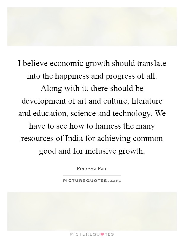 I believe economic growth should translate into the happiness and progress of all. Along with it, there should be development of art and culture, literature and education, science and technology. We have to see how to harness the many resources of India for achieving common good and for inclusive growth Picture Quote #1