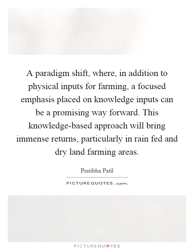 A paradigm shift, where, in addition to physical inputs for farming, a focused emphasis placed on knowledge inputs can be a promising way forward. This knowledge-based approach will bring immense returns, particularly in rain fed and dry land farming areas Picture Quote #1