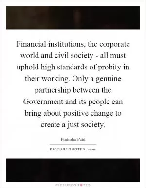 Financial institutions, the corporate world and civil society - all must uphold high standards of probity in their working. Only a genuine partnership between the Government and its people can bring about positive change to create a just society Picture Quote #1