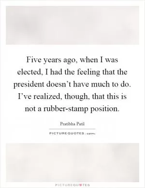 Five years ago, when I was elected, I had the feeling that the president doesn’t have much to do. I’ve realized, though, that this is not a rubber-stamp position Picture Quote #1
