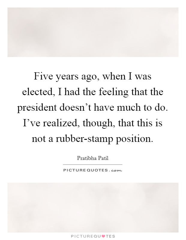 Five years ago, when I was elected, I had the feeling that the president doesn't have much to do. I've realized, though, that this is not a rubber-stamp position Picture Quote #1