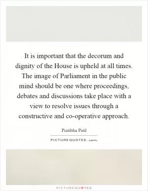 It is important that the decorum and dignity of the House is upheld at all times. The image of Parliament in the public mind should be one where proceedings, debates and discussions take place with a view to resolve issues through a constructive and co-operative approach Picture Quote #1