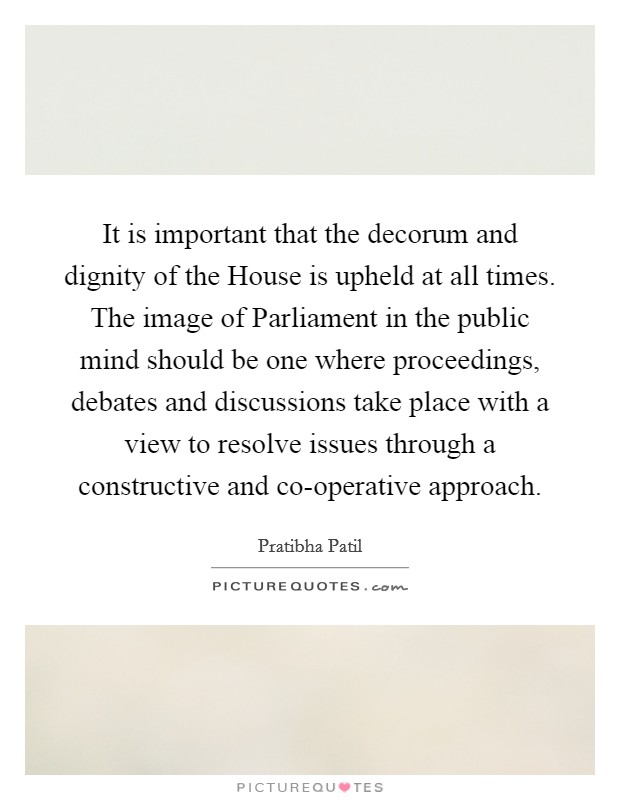 It is important that the decorum and dignity of the House is upheld at all times. The image of Parliament in the public mind should be one where proceedings, debates and discussions take place with a view to resolve issues through a constructive and co-operative approach Picture Quote #1