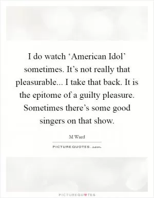 I do watch ‘American Idol’ sometimes. It’s not really that pleasurable... I take that back. It is the epitome of a guilty pleasure. Sometimes there’s some good singers on that show Picture Quote #1