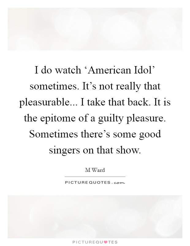 I do watch ‘American Idol' sometimes. It's not really that pleasurable... I take that back. It is the epitome of a guilty pleasure. Sometimes there's some good singers on that show Picture Quote #1