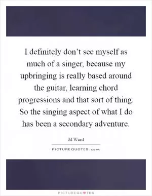 I definitely don’t see myself as much of a singer, because my upbringing is really based around the guitar, learning chord progressions and that sort of thing. So the singing aspect of what I do has been a secondary adventure Picture Quote #1
