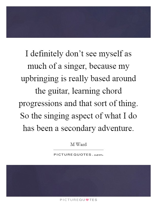 I definitely don't see myself as much of a singer, because my upbringing is really based around the guitar, learning chord progressions and that sort of thing. So the singing aspect of what I do has been a secondary adventure Picture Quote #1
