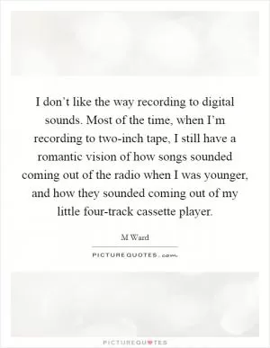 I don’t like the way recording to digital sounds. Most of the time, when I’m recording to two-inch tape, I still have a romantic vision of how songs sounded coming out of the radio when I was younger, and how they sounded coming out of my little four-track cassette player Picture Quote #1