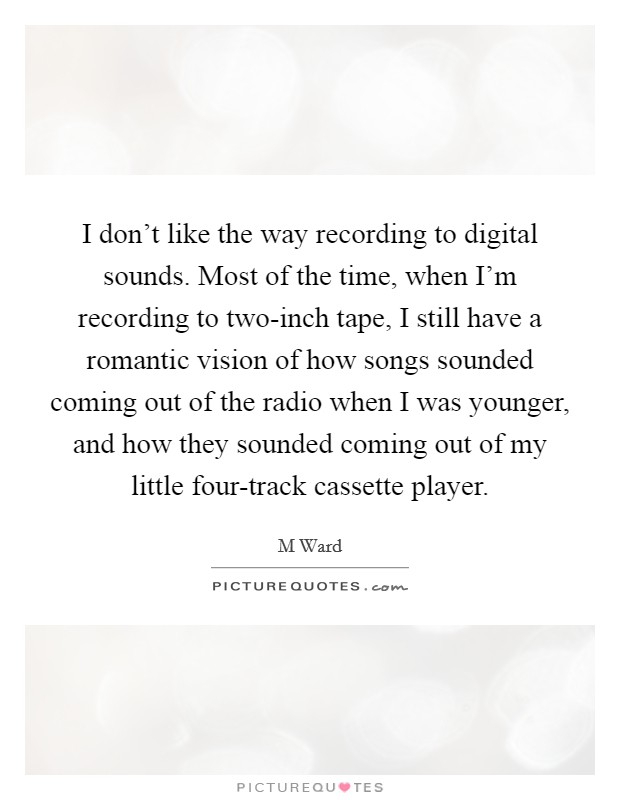 I don't like the way recording to digital sounds. Most of the time, when I'm recording to two-inch tape, I still have a romantic vision of how songs sounded coming out of the radio when I was younger, and how they sounded coming out of my little four-track cassette player Picture Quote #1