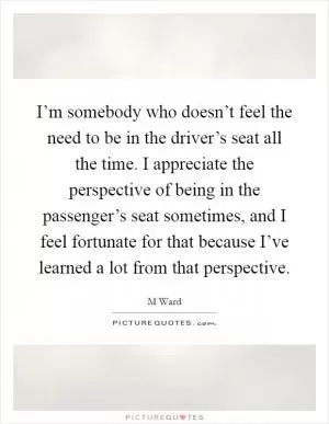 I’m somebody who doesn’t feel the need to be in the driver’s seat all the time. I appreciate the perspective of being in the passenger’s seat sometimes, and I feel fortunate for that because I’ve learned a lot from that perspective Picture Quote #1