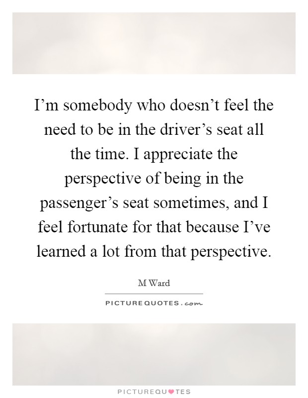 I'm somebody who doesn't feel the need to be in the driver's seat all the time. I appreciate the perspective of being in the passenger's seat sometimes, and I feel fortunate for that because I've learned a lot from that perspective Picture Quote #1