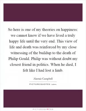 So here is one of my theories on happiness: we cannot know if we have lived a truly happy life until the very end. This view of life and death was reinforced by my close witnessing of the buildup to the death of Philip Gould. Philip was without doubt my closest friend in politics. When he died, I felt like I had lost a limb Picture Quote #1