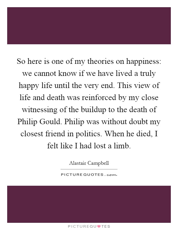 So here is one of my theories on happiness: we cannot know if we have lived a truly happy life until the very end. This view of life and death was reinforced by my close witnessing of the buildup to the death of Philip Gould. Philip was without doubt my closest friend in politics. When he died, I felt like I had lost a limb Picture Quote #1