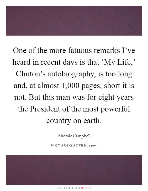 One of the more fatuous remarks I've heard in recent days is that ‘My Life,' Clinton's autobiography, is too long and, at almost 1,000 pages, short it is not. But this man was for eight years the President of the most powerful country on earth Picture Quote #1