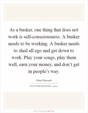 As a busker, one thing that does not work is self-consciousness. A busker needs to be working. A busker needs to shed all ego and get down to work. Play your songs, play them well, earn your money, and don’t get in people’s way Picture Quote #1