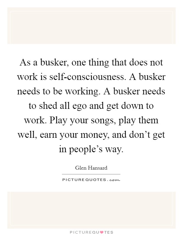 As a busker, one thing that does not work is self-consciousness. A busker needs to be working. A busker needs to shed all ego and get down to work. Play your songs, play them well, earn your money, and don't get in people's way Picture Quote #1