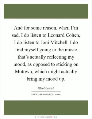 And for some reason, when I’m sad, I do listen to Leonard Cohen, I do listen to Joni Mitchell. I do find myself going to the music that’s actually reflecting my mood, as opposed to sticking on Motown, which might actually bring my mood up Picture Quote #1