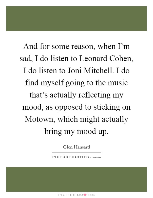 And for some reason, when I'm sad, I do listen to Leonard Cohen, I do listen to Joni Mitchell. I do find myself going to the music that's actually reflecting my mood, as opposed to sticking on Motown, which might actually bring my mood up Picture Quote #1