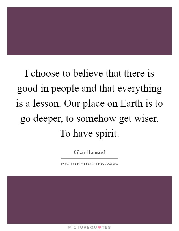 I choose to believe that there is good in people and that everything is a lesson. Our place on Earth is to go deeper, to somehow get wiser. To have spirit Picture Quote #1
