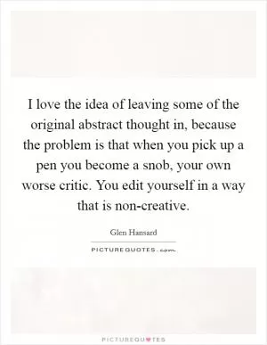 I love the idea of leaving some of the original abstract thought in, because the problem is that when you pick up a pen you become a snob, your own worse critic. You edit yourself in a way that is non-creative Picture Quote #1
