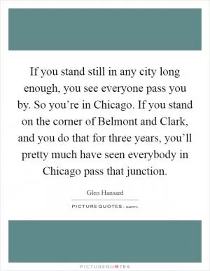 If you stand still in any city long enough, you see everyone pass you by. So you’re in Chicago. If you stand on the corner of Belmont and Clark, and you do that for three years, you’ll pretty much have seen everybody in Chicago pass that junction Picture Quote #1