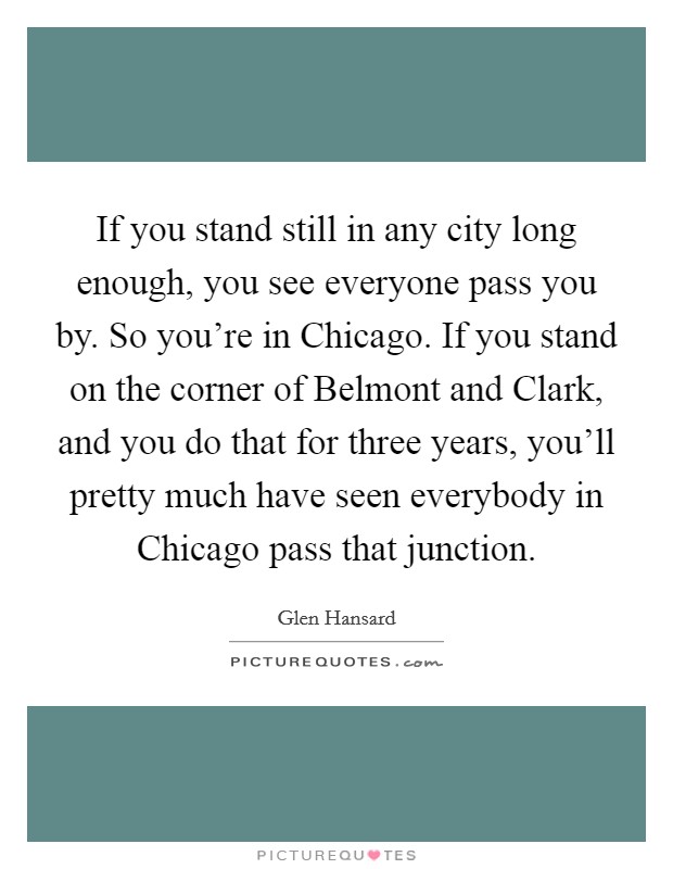 If you stand still in any city long enough, you see everyone pass you by. So you're in Chicago. If you stand on the corner of Belmont and Clark, and you do that for three years, you'll pretty much have seen everybody in Chicago pass that junction Picture Quote #1