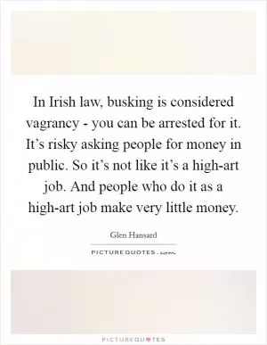In Irish law, busking is considered vagrancy - you can be arrested for it. It’s risky asking people for money in public. So it’s not like it’s a high-art job. And people who do it as a high-art job make very little money Picture Quote #1