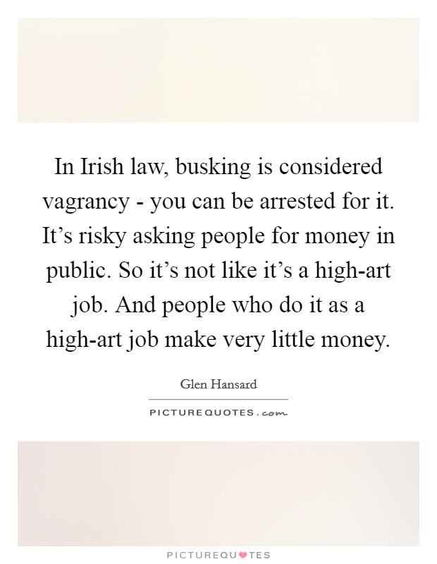 In Irish law, busking is considered vagrancy - you can be arrested for it. It's risky asking people for money in public. So it's not like it's a high-art job. And people who do it as a high-art job make very little money Picture Quote #1
