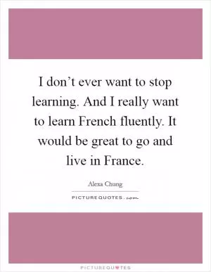 I don’t ever want to stop learning. And I really want to learn French fluently. It would be great to go and live in France Picture Quote #1