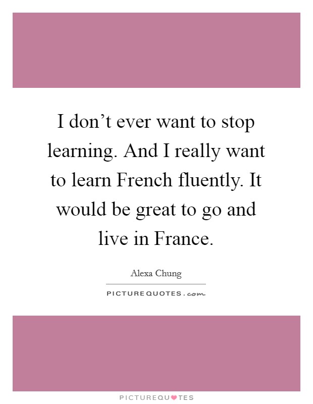 I don't ever want to stop learning. And I really want to learn French fluently. It would be great to go and live in France Picture Quote #1