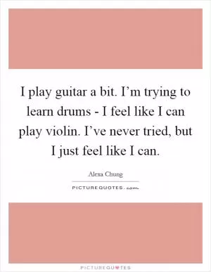 I play guitar a bit. I’m trying to learn drums - I feel like I can play violin. I’ve never tried, but I just feel like I can Picture Quote #1