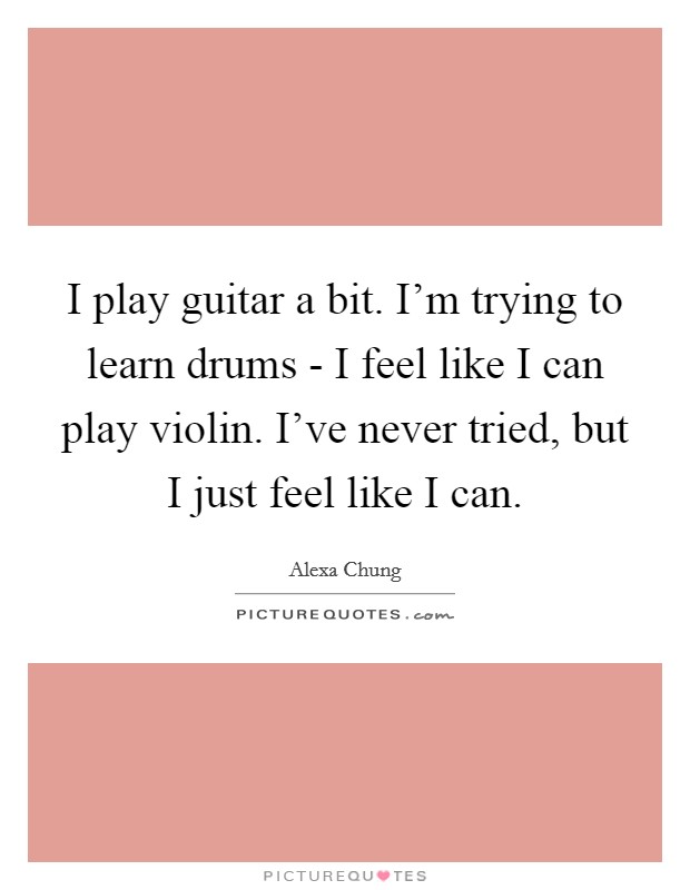 I play guitar a bit. I'm trying to learn drums - I feel like I can play violin. I've never tried, but I just feel like I can Picture Quote #1