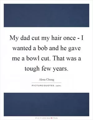 My dad cut my hair once - I wanted a bob and he gave me a bowl cut. That was a tough few years Picture Quote #1