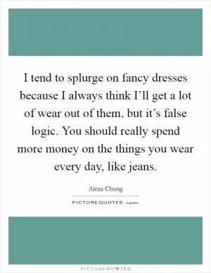 I tend to splurge on fancy dresses because I always think I’ll get a lot of wear out of them, but it’s false logic. You should really spend more money on the things you wear every day, like jeans Picture Quote #1