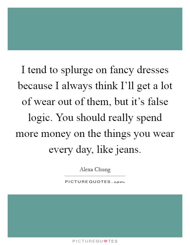 I tend to splurge on fancy dresses because I always think I'll get a lot of wear out of them, but it's false logic. You should really spend more money on the things you wear every day, like jeans Picture Quote #1