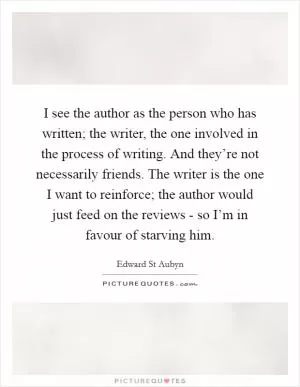 I see the author as the person who has written; the writer, the one involved in the process of writing. And they’re not necessarily friends. The writer is the one I want to reinforce; the author would just feed on the reviews - so I’m in favour of starving him Picture Quote #1
